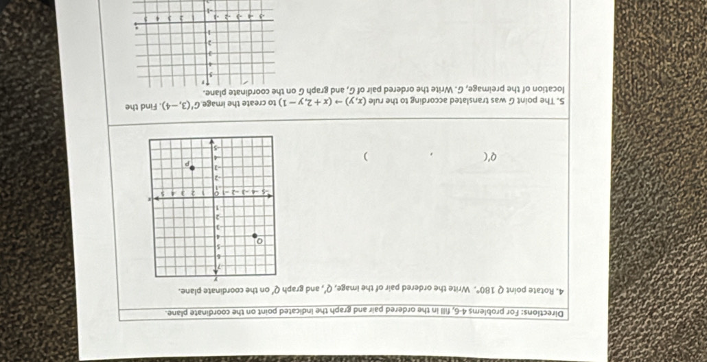 Directions: For problems 4-6, fill in the ordered pair and graph the indicated point on the coordinate plane. 
4. Rotate point Q 180°. Write the ordered pair of the image, Q' , and graph Q' on the coordinate plane. 
) 
5. The point G was translated according to the rule (x,y)to (x+2,y-1) to create the image G'(3,-4). Find the 
location of the preimage, G. Write the ordered pair of G, and graph G ohe coordinate plane.