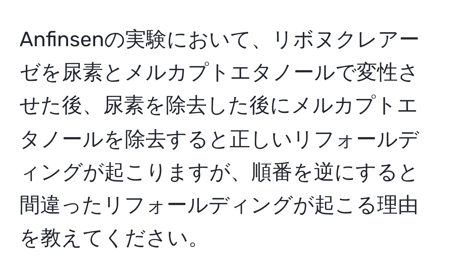 Anfinsenの実験において、リボヌクレアーゼを尿素とメルカプトエタノールで変性させた後、尿素を除去した後にメルカプトエタノールを除去すると正しいリフォールディングが起こりますが、順番を逆にすると間違ったリフォールディングが起こる理由を教えてください。