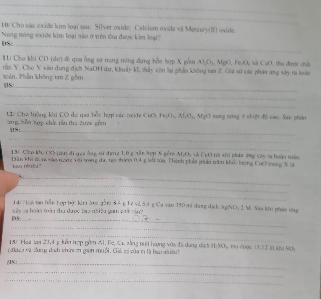 10/ Cho các oxide kim loại sau: Silver oxide; Calcium oxide và Mercury(II) oxide.
Nung nóng oxide kim loại nào ở trên thu được kim loại?
DS:_
11/ Cho khí CO (dư) đi qua ống sứ nung nóng đựng hỗn hợp X gồm Al_2O_3.MgO,Fe_3O_4 và CuO 0, thu được chất
răn Y. Cho Y vào dung dịch NaOH dư, khuẩy kĩ, thầy còn lại phần không tan Z. Giá sử các phản ứng xây ra hoán
toàn. Phần không tan Z gồm
DS:_
_
_
12/ Cho luồng khí CO dư qua hỗn hợp các oxide CuO, Fe_2O_3.Al_2O_3.MgO nung nóng ở nhiệt độ cao. Sau phản
ớng, hỗn hợp chất rắn thu được gồm
DS:_
_
_
13/ Cho khí CO (dư) đi qua ống sử đựng 1,0 g hỗn hợp X gồm Al_2O_3 và CuO tới khi phản ứng xây ra hoàn toàn.
Dẫn khi đi ra vào nước với trong dư, tạo thành 0,4 g kết tủa. Thành phần phần trăm khối lượng CuO trong X là
bao nhiêu?
_S
_
_
14/ Hoà tan hỗn hợp bột kim loại gồm 8,4 g Fe và 6,4 g Cu vào 350 ml dung địch AgNO_12 2 M. Sau khi phản ứng
xây ra hoàn toàn thu được bao nhiêu gam chất rắn?
DS:_
_
_
15/ Hoà tan 23,4 g hỗn hợp gồm Al, Fe, Cu bằng một lượng vừa đủ dung dịch H_2SO_4 , thu được 15,12 lit khi SO:
(đktc) và dung dịch chứa m gam muối. Giá trị của m là bao nhiêu?
DS:_
_
_