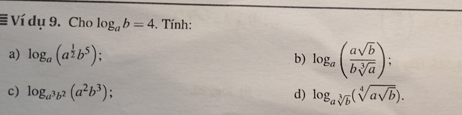 Ví dụ 9. Cho log _ab=4. Tính: 
a) log _a(a^(frac 1)2b^5) : 
b) log _a( asqrt(b)/bsqrt[3](a) ); 
c) log _a^3b^2(a^2b^3) 、 d) log _asqrt[3](b)(sqrt[4](asqrt b)).