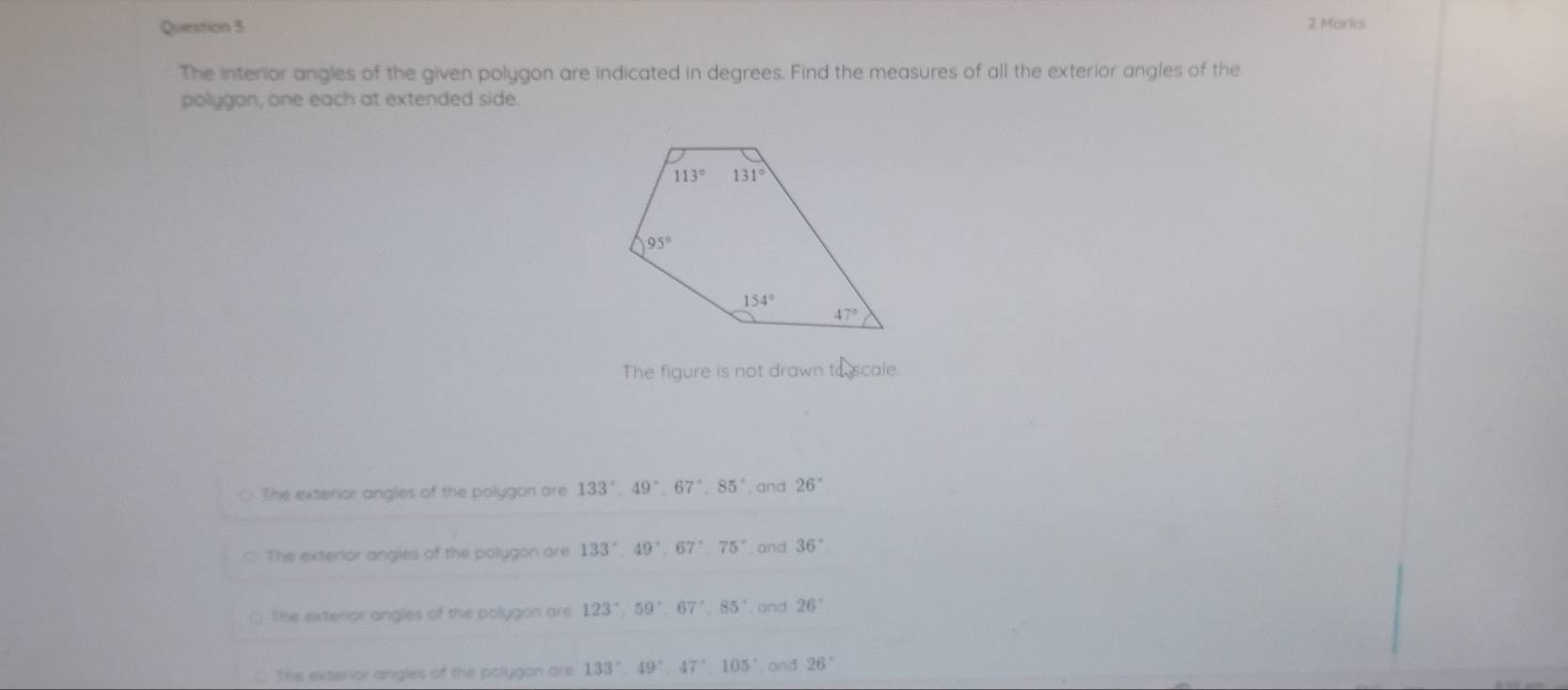 The interior angles of the given polygon are indicated in degrees. Find the measures of all the exterior angles of the
polygon, one each at extended side.
The figure is not drawn to scale
The exterior angles of the polygon are 133°,49°,67°,85° , and 26°
The exterior angles of the polygon are 133°,49°,67°,75° , and 36°
The exteror angles of the polygon are 123°,59°,67°,85° and 26°
The exterior angles of the polygon are 133°,49°,47°,105 and 26°