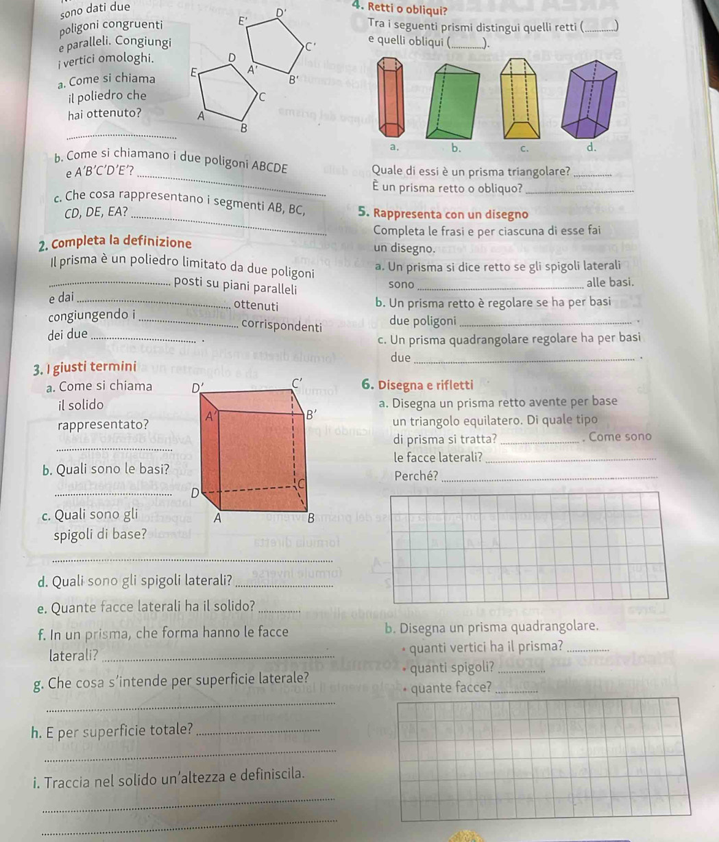 sono dati due 4. Retti o obliqui?
poligoni congruenti E' D'
Tra i seguenti prismi distingui quelli retti (_ )
C' e quelli obliqui (
e paralleli. Congiungi _).
i vertici omologhi.
a. Come si chiama
B'
il poliedro che
hai ottenuto? 
_
a. b. C. d.
b. Come si chiamano i due poligoni ABCDE
e A′B′C′D'E′?_ Quale di essi è un prisma triangolare?_
È un prisma retto o obliquo?_
c. Che cosa rappresentano i segmenti AB, BC, 5. Rappresenta con un disegno
CD, DE, EA?_
Completa le frasi e per ciascuna di esse fai
2. Completa la definizione un disegno.
Il prisma è un poliedro limitato da due poligoni
a. Un prisma si dice retto se gli spigoli laterali
_posti su piani paralleli
sono_ alle basi.
e dai_
ottenuti
b. Un prisma retto è regolare se ha per basi
congiungendo i _due poligoni_
corrispondenti
dei due_
.
c. Un prisma quadrangolare regolare ha per basi
due_ .
3. I giusti termini
a. Come si chiama 6. Disegna e rifletti
il solidoa. Disegna un prisma retto avente per base
rappresentato?  un triangolo equilatero. Di quale tipo
_
di prisma si tratta? _. Come sono
le facce laterali?_
b. Quali sono le basi?Perché?_
_
c. Quali sono gli
spigoli di base?
_
d. Quali sono gli spigoli laterali?_
e. Quante facce laterali ha il solido?_
f. In un prisma, che forma hanno le facce b. Disegna un prisma quadrangolare.
laterali? _• quanti vertici ha il prisma?_
g. Che cosa s’intende per superficie laterale? quanti spigoli?__
_
• quante facce?
h. E per superficie totale?_
_
i. Traccia nel solido un’altezza e definiscila.
_
_