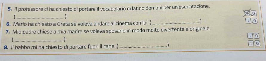 Il professore ci ha chiesto di portare il vocabolario di latino domani per un’esercitazione. 
0 
_.. ) 
6. Mario ha chiesto a Greta se voleva andare al cinema con lui. (_ 

1 0
7. Mio padre chiese a mia madre se voleva sposarlo in modo molto divertente e originale.
1 0
( _. ) 
8. ll babbo mi ha chiesto di portare fuori il cane. (_

1 0