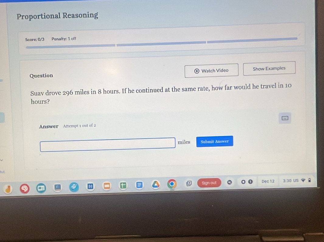 Proportional Reasoning 
Score: 0/3 Penalty: 1 off 
Question Watch Video Show Examples 
Suav drove 296 miles in 8 hours. If he continued at the same rate, how far would he travel in 10
hours? 
Answer Attempt 1 out of 2
miles Submit Answer 
ut 
Sign out Dec 12 3:30 uS