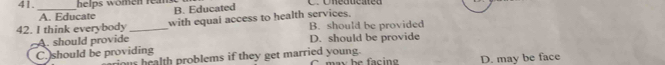 helps women reams
A. Educate B. Educated
42. I think everybody _with equal access to health services. B. should be provided
A. should provide D. should be provide
C. should be providing
ious health problems if they get married young. C may be facin D. may be face