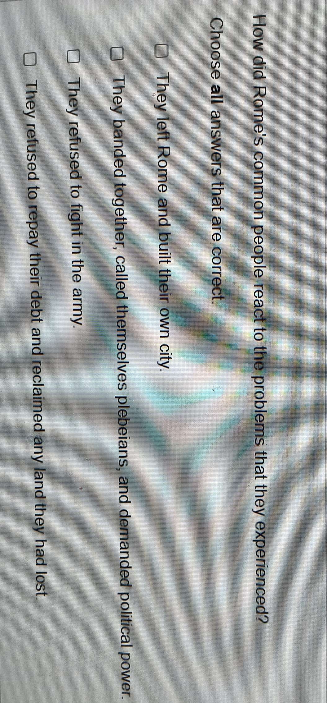 How did Rome's common people react to the problems that they experienced?
Choose all answers that are correct.
They left Rome and built their own city.
They banded together, called themselves plebeians, and demanded political power.
They refused to fight in the army.
They refused to repay their debt and reclaimed any land they had lost.