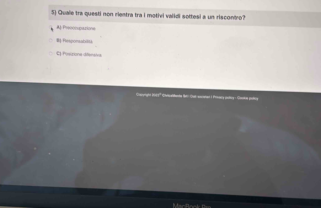 Quale tra questi non rientra tra i motivi validi sottesi a un riscontro?
A) Preoccupazione
B) Responsabilità
C) Posizione difensiva
Copyright 2023® CivicaMente Srl I Dati societari | Privacy policy - Cookie policy