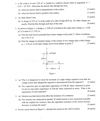 is rotated in a uniform electric field of magnioude E=. A flat surface of area 3.20m^2. Determine the electric flux through this area,
6.20* 10^5N/C
(a) when the electric field is perpendicalar to the surface. [3 marks]
(b) when the electric field is paraled to the sueface. [3 marks]
2. (a) State Gauss's law. [2 marks]
(b) A charge of 170 µC is at the center of a cube of edge 80.0 cm. No other charges are [6 marks]
mearby. Find the flux shrough each face of the cube.
3. As shown in Figure 1, a charge n=2.00 μC is located at the origin and a charge a=-6.00
MC is located at (0,3.00)m.
(a) Find the total electric potential due to these charges at the point P, whose coordinates [3 marks]
are (4.00,0)
(b) Find the change in potential energy of the system of two charges plus a third charge [3 marks]
p_3=3.00mu C as the latter charge moves from infinity to point P.
J
—6.00 pu
5.00 π
200 µC P
4.00 m
Figore l
4. (a) Why is it dangeroes to touch the terminals of a high-voltage capacitor even after the
voltage source that charged the capacitor is disconsected from the capacitor? [2 marks]
(b) Two capacitors give an equivalent capacitance of 9 (4)(4) ' when connected in paral.
capacitance of each capacitor? lel and an equivalent capacitance of 2.00 pF when connected in series. What is the [8 marks]
5. (a) Mention any two factors that affect the resistance of a conductor [2 marks]
(b) Two resistors are connected in parallel. If a third resistor is now connected in parallel
decrease, or rerrain the samse? with the original two resistors, does the equivalent resistance of the circuit increase, [2 marks]
6. For the circuit shown in Figure 2 , calculate the curreat in the 2.00-1 resistor. [6 marks]