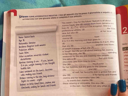 12000 FORHE AFFERMATIVA E NEGATIVA | Usa glI appunti che ha preso ill giornalista a seguito 
un intervista con una giovane atleta e completa il suo articolo. 
This week's 'One for the future' feature is all abou; 
lives (1) Joanna Gayle. She (O) comes from from Jamaica and Sin Kingston. She is a 
the 100= 
professional athlete. (2) 
ame: Joana Garl race, but also (3) university __at her local 2 
Joanma (4) from 
Residence: Kingston (with Mrents) Nationality Jamaica Age: 18
i to Il in the morning and then goes to from midday to 4 p.m. Afte 
that she (6) (5)_ 
another two hours Nelle 
Profession: athlete of weight training, which she (7) is 'tough'. lut life isn't all about training for Joanna. wA- whe 
Event: 100m In her free time, she (8) _spending whe 
Other acogation: university stulent - weekends by the sea and meeting new people. why 
physiothetapy She eats a (9) . but also love 
Rootine: training: 8 am - 11 am; lesons 
chocolate cake from time to time. 
12-4 pm., weight training 5-7 pm. (toogV); She (10) _much time how how 
Likes: weekends on the beach, chocolate (11) for her hobbies, but she goes to the cinema 
healthy diet. She (12) + Se 
cake, making new frierds. 
as well; her favourite dish is grilled fish and 
Dislikes: ruming in the rain, long-distance she (13) _it for family and friends. 
_ 
Joanna and her teammates take (14) to events but Joanna (15) 
flights to events - urghli 
Holkies: so little timel films, cinema, one 
these relaxing or enjoyable. She also (16) _q 
film/week, conking for lamily and friends_ 
in the rain - but that's not very often in
