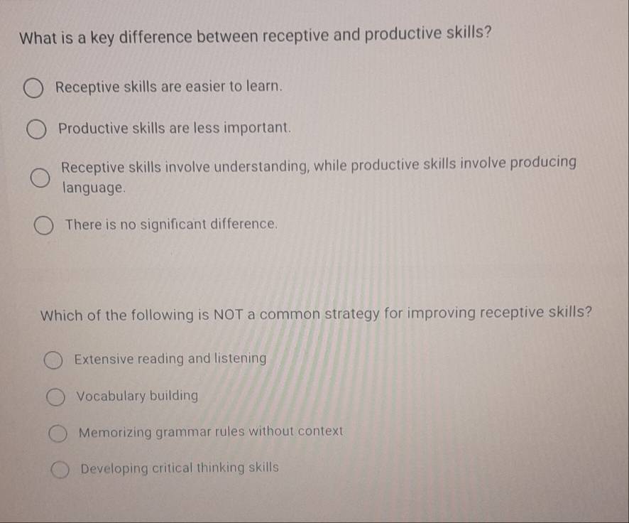 What is a key difference between receptive and productive skills?
Receptive skills are easier to learn.
Productive skills are less important.
Receptive skills involve understanding, while productive skills involve producing
language.
There is no significant difference.
Which of the following is NOT a common strategy for improving receptive skills?
Extensive reading and listening
Vocabulary building
Memorizing grammar rules without context
Developing critical thinking skills