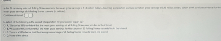 For 30 randomly selected Rolling Stones concerts, the mean gross earnings is 2.13 million dollars. Assuming a population standard deviation gross earings of 0.48 million dollars, obtain a 99% confidence interval for the
mean gross earnings of all Rolling Stones concerts (in millions).
Confidence interval: □ □
b) Which of the following is the correct interpretation for your answer in part (a)
A. We can be 99% confident that the mean gross earnings of all Rolling Stones concerts lies in the interval
B. We can be 99% confident that the mean gross earnings for this sample of 30 Rolling Stones concerts lies in the interval
C. There is a 99% chance that the mean gross earnings of all Rolling Stones concerts lies in the interval
D. None of the above