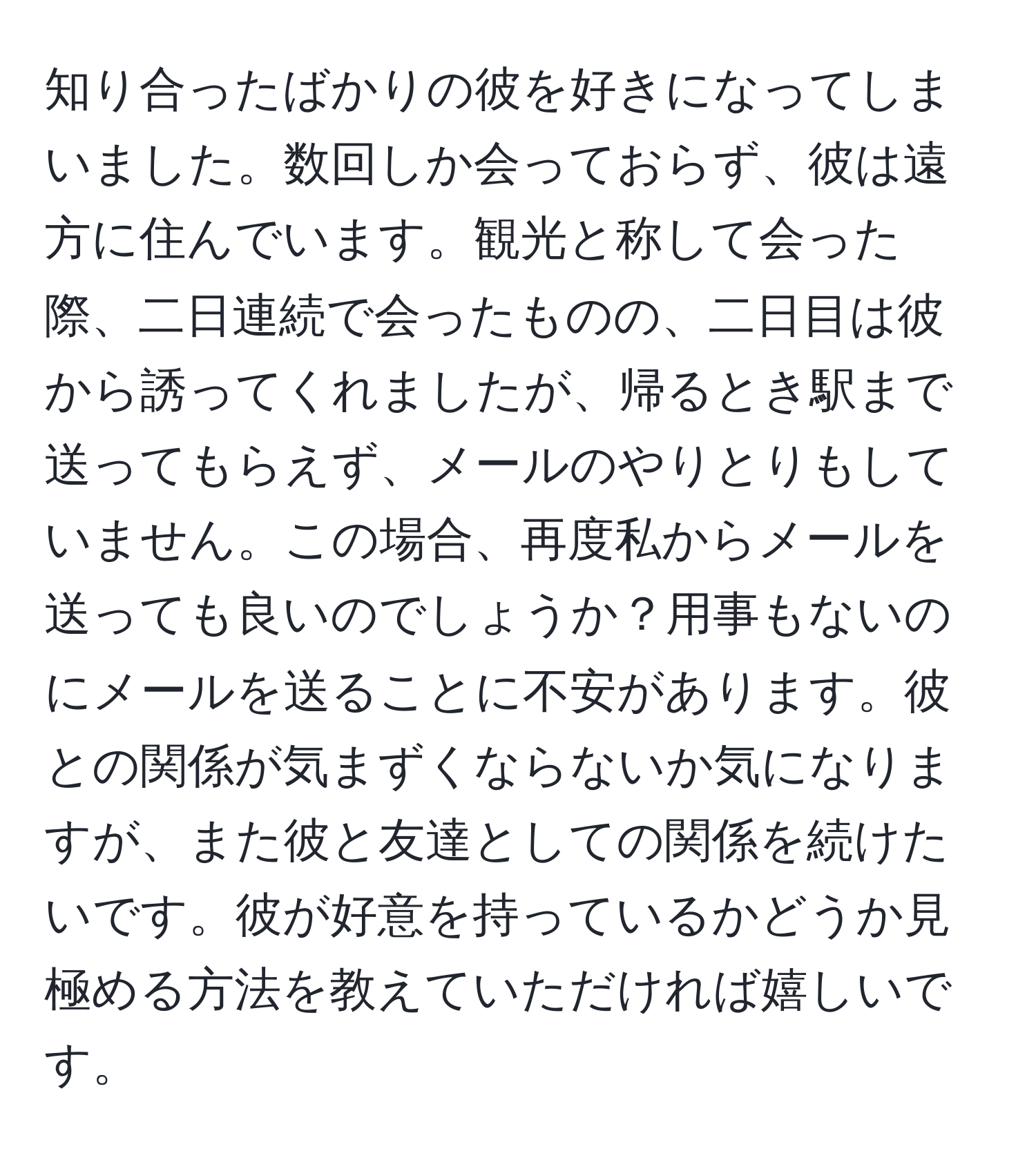 知り合ったばかりの彼を好きになってしまいました。数回しか会っておらず、彼は遠方に住んでいます。観光と称して会った際、二日連続で会ったものの、二日目は彼から誘ってくれましたが、帰るとき駅まで送ってもらえず、メールのやりとりもしていません。この場合、再度私からメールを送っても良いのでしょうか？用事もないのにメールを送ることに不安があります。彼との関係が気まずくならないか気になりますが、また彼と友達としての関係を続けたいです。彼が好意を持っているかどうか見極める方法を教えていただければ嬉しいです。