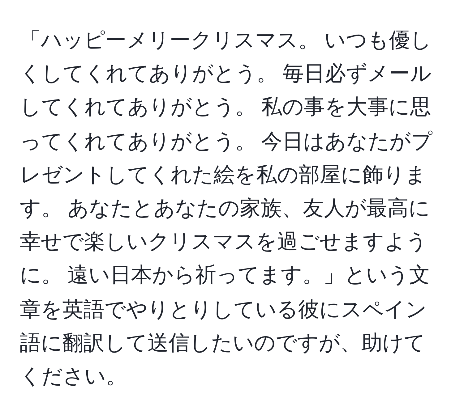 「ハッピーメリークリスマス。 いつも優しくしてくれてありがとう。 毎日必ずメールしてくれてありがとう。 私の事を大事に思ってくれてありがとう。 今日はあなたがプレゼントしてくれた絵を私の部屋に飾ります。 あなたとあなたの家族、友人が最高に幸せで楽しいクリスマスを過ごせますように。 遠い日本から祈ってます。」という文章を英語でやりとりしている彼にスペイン語に翻訳して送信したいのですが、助けてください。