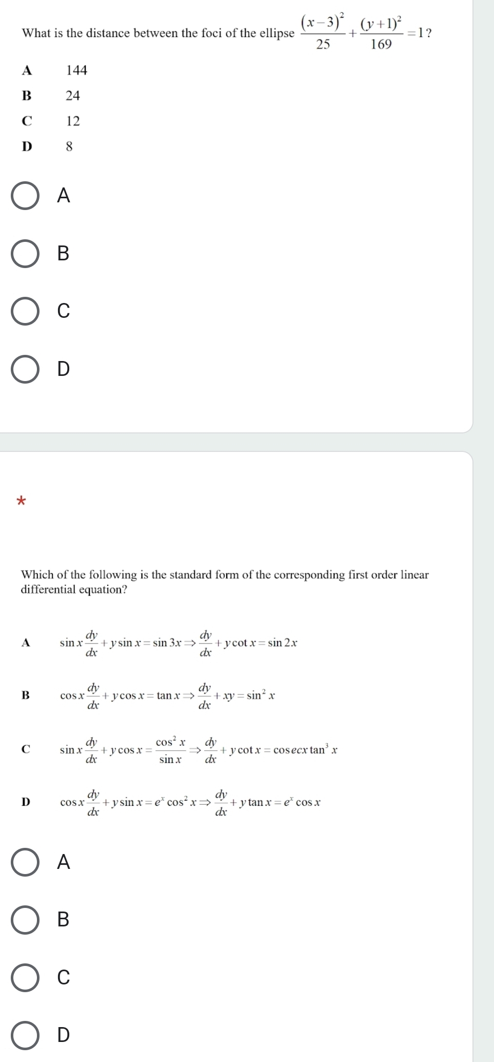 What is the distance between the foci of the ellipse frac (x-3)^225+frac (y+1)^2169=1 ？
A 144
B 24
C 12
D 8
A
B
C
D
Which of the following is the standard form of the corresponding first order linear
differential equation?
A sin x dy/dx +ysin x=sin 3xRightarrow  dy/dx +ycot x=sin 2x
B cos x dy/dx +ycos x=tan xRightarrow  dy/dx +xy=sin^2x
C sin x dy/dx +ycos x= cos^2x/sin x Rightarrow  dy/dx +ycot x=cos ecxtan^3x
D cos x dy/dx +ysin x=e^xcos^2xRightarrow  dy/dx +ytan x=e^xcos x
A
B
C
D