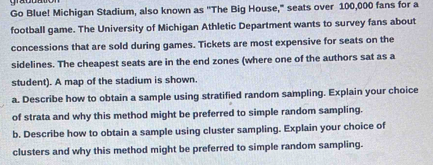 graduation 
Go Blue! Michigan Stadium, also known as ''The Big House," seats over 100,000 fans for a 
football game. The University of Michigan Athletic Department wants to survey fans about 
concessions that are sold during games. Tickets are most expensive for seats on the 
sidelines. The cheapest seats are in the end zones (where one of the authors sat as a 
student). A map of the stadium is shown. 
a. Describe how to obtain a sample using stratified random sampling. Explain your choice 
of strata and why this method might be preferred to simple random sampling. 
b. Describe how to obtain a sample using cluster sampling. Explain your choice of 
clusters and why this method might be preferred to simple random sampling.
