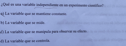 ¿Qué es una variable independiente en un experimento científico?
a) La variable que se mantiene constante.
b) La variable que se mide.
) La variable que se manipula para observar su efecto.
d) La variable que se controla.