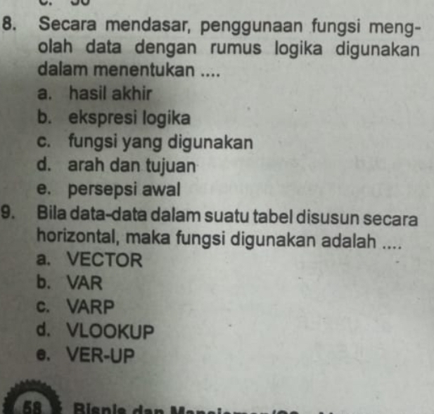 Secara mendasar, penggunaan fungsi meng-
olah data dengan rumus logika digunakan
dalam menentukan ....
a. hasil akhir
b. ekspresi logika
c. fungsi yang digunakan
d. arah dan tujuan
e. persepsi awal
9. Bila data-data dalam suatu tabel disusun secara
horizontal, maka fungsi digunakan adalah ....
a. VECTOR
b.VAR
c. VARP
d. VLOOKUP
e. VER-UP