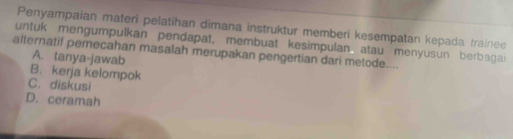 Penyampaían materi pelatihan dimana instruktur memberi kesempatan kepada trainee
untuk mengumpulkan pendapat, membuat kesimpulan atau menyusun berbagai
alternatif pemecahan masalah merupakan pengertian dari metode....
A. tanya-jawab
B. kerja kelompok
C. diskusi
D. ceramah