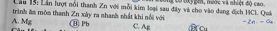 ong có oxygen, nước và nhiệt độ cao.
Cầu 15: Lân lượt nối thanh Zn với mỗi kim loại sau đây và cho vào dung dịch HCl. Quá
trình ăn mòn thanh Zn xảy ra nhanh nhất khi nối với
A. Mg B Pb C. Ag D Cu