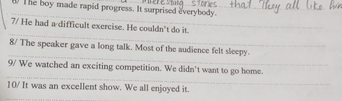 The boy made rapid progress. It surprised everybody. 
_ 
_ 
7/ He had a difficult exercise. He couldn’t do it. 
_ 
_ 
8/ The speaker gave a long talk. Most of the audience felt sleepy 
_ 
9/ We watched an exciting competition. We didn’t want to go home. 
10/ It was an excellent show. We all enjoyed it.