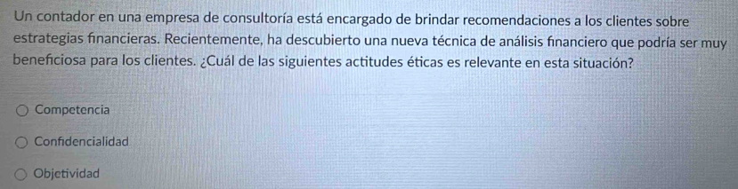 Un contador en una empresa de consultoría está encargado de brindar recomendaciones a los clientes sobre
estrategias financieras. Recientemente, ha descubierto una nueva técnica de análisis financiero que podría ser muy
beneficiosa para los clientes. ¿Cuál de las siguientes actitudes éticas es relevante en esta situación?
Competencia
Confidencialidad
Objetividad