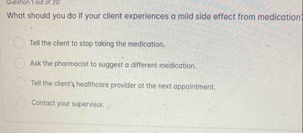 out of 20:
What should you do if your client experiences a mild side effect from medication
Tell the client to stop taking the medication.
Ask the pharmacist to suggest a different medication.
Tell the client's healthcare provider at the next appointment.
Contact your supervisor.