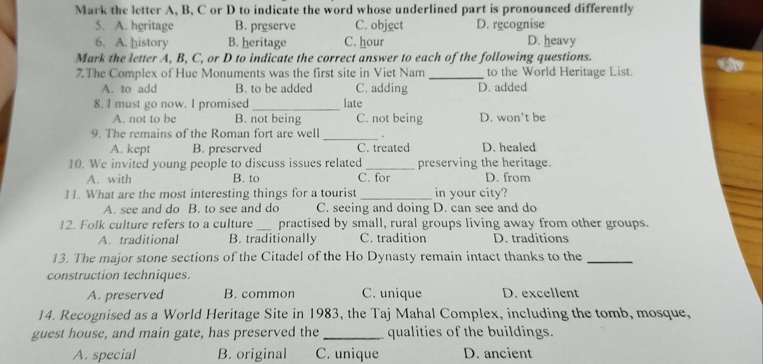 Mark the letter A, B, C or D to indicate the word whose underlined part is pronounced differently
5. A. heritage B. preserve C. object D. recognise
6. A. history B. heritage C. hour D. heavy
Mark the letter A, B, C, or D to indicate the correct answer to each of the following questions.
7. The Complex of Hue Monuments was the first site in Viet Nam _to the World Heritage List.
A. to add B. to be added C. adding D. added
8. I must go now. I promised _late
A. not to be B. not being C. not being D. won’t be
9. The remains of the Roman fort are well_
A. kept B. preserved C. treated D. healed
10. We invited young people to discuss issues related _preserving the heritage.
A. with B. to C. for D. from
11. What are the most interesting things for a tourist _in your city?
A. see and do B. to see and do C. seeing and doing D. can see and do
12. Folk culture refers to a culture _practised by small, rural groups living away from other groups.
A. traditional B. traditionally C. tradition D. traditions
13. The major stone sections of the Citadel of the Ho Dynasty remain intact thanks to the_
construction techniques.
A. preserved B. common C. unique D. excellent
14. Recognised as a World Heritage Site in 1983, the Taj Mahal Complex, including the tomb, mosque,
guest house, and main gate, has preserved the _qualities of the buildings.
A. special B. original C. unique D. ancient