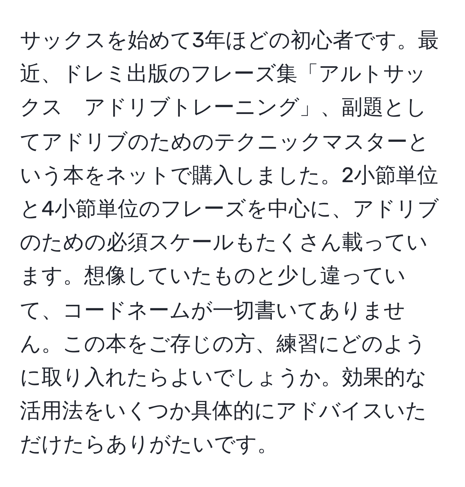 サックスを始めて3年ほどの初心者です。最近、ドレミ出版のフレーズ集「アルトサックス　アドリブトレーニング」、副題としてアドリブのためのテクニックマスターという本をネットで購入しました。2小節単位と4小節単位のフレーズを中心に、アドリブのための必須スケールもたくさん載っています。想像していたものと少し違っていて、コードネームが一切書いてありません。この本をご存じの方、練習にどのように取り入れたらよいでしょうか。効果的な活用法をいくつか具体的にアドバイスいただけたらありがたいです。