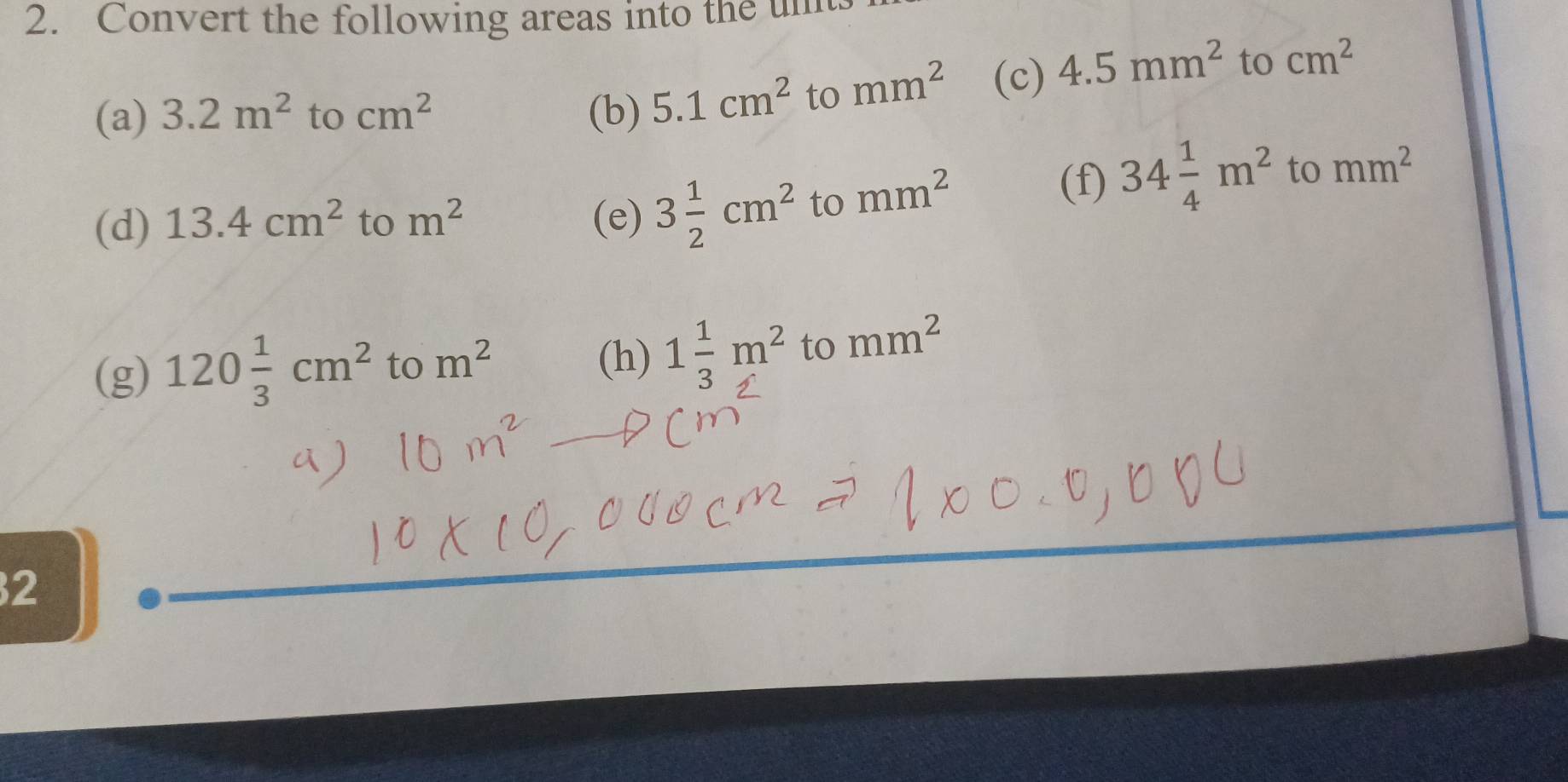 Convert the following areas into the un 
(a) 3.2m^2 to cm^2 (b) 5.1cm^2 to mm^2 (c) 4.5mm^2 to cm^2
(d) 13.4cm^2 to m^2 (e) 3 1/2 cm^2 to mm^2
(f) 34 1/4 m^2 to mm^2
(g) 120 1/3 cm^2 to m^2 (h) 1 1/3 m^2 to mm^2
2