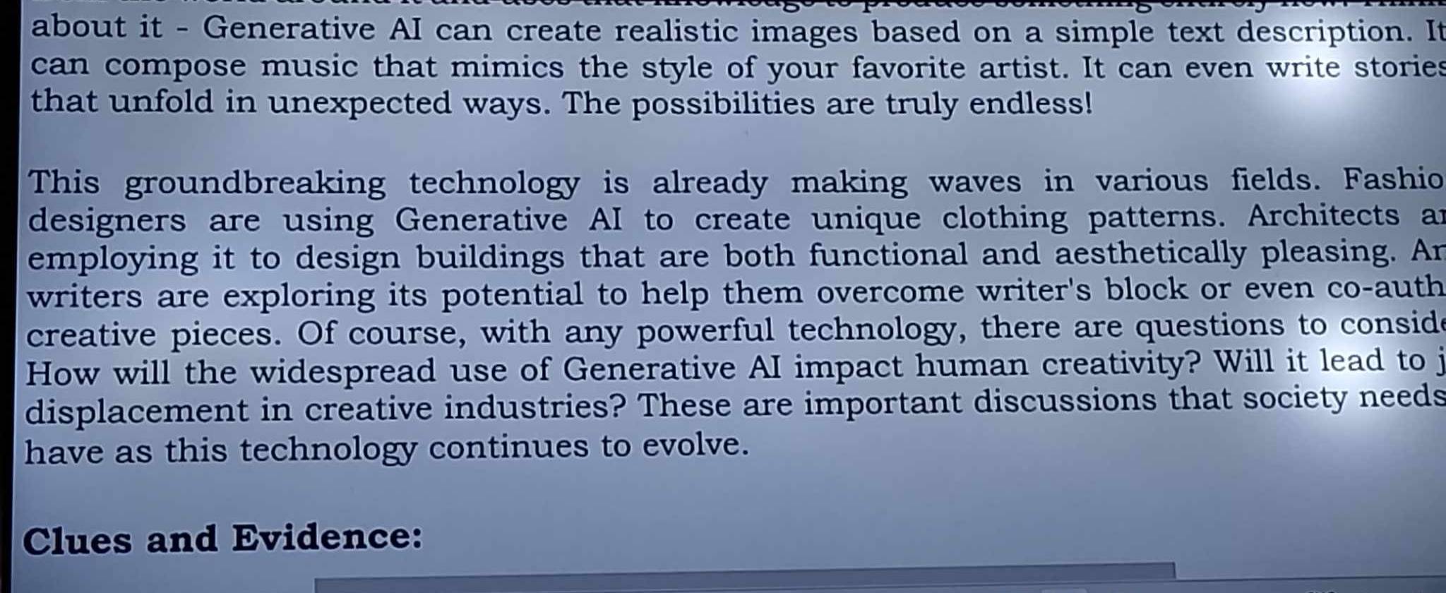 about it - Generative AI can create realistic images based on a simple text description. It 
can compose music that mimics the style of your favorite artist. It can even write stories 
that unfold in unexpected ways. The possibilities are truly endless! 
This groundbreaking technology is already making waves in various fields. Fashio 
designers are using Generative AI to create unique clothing patterns. Architects an 
employing it to design buildings that are both functional and aesthetically pleasing. An 
writers are exploring its potential to help them overcome writer's block or even co-auth 
creative pieces. Of course, with any powerful technology, there are questions to conside 
How will the widespread use of Generative AI impact human creativity? Will it lead to j 
displacement in creative industries? These are important discussions that society needs 
have as this technology continues to evolve. 
Clues and Evidence: