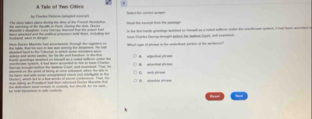 A Tale of Two Cities
by Charles Dickens (adugred sucerp) Select the correct answer
The story takes place during the time of the French Revolution
the starming of the Batille in Paris. During the rots, Dsctor Head the excerpt from the passage
Manette's dlaughter, Eucy Daray, learned that the prison had In the first brantic greetings levished on himaelf as a rotted suffener onder the overthnow syslem, it had leen acconded i
husband, were in danger been attacked and the political prisoners held theve, including her have Charles Darnay brought belore the lewless Court, and examined
Here Doctor Manette had ascertained, through the registers or Which type of phrase is the underlined portion of the sentence?
tke table, that his son-in law was among the detainces. He had
pleadied hard to the Tritunal, in which sume mersters were
aslees and some awske, for his life and fresdom. In the firs
fastic greetings lavisied on himself as a noiled suflerer under the A. adjectival phrase
overthrown system, it had been acconded to him to have Charles
Damay brought before the lawless Court, and mumined. That, he B. adverbial phraso
spemed on the point of being at once released, when the tide in
his taver met with some umeplained check fnut imefligible to the C. verb phrase
Doctor), which led to a few words of secrt cosference. That, the
man sitting as Presider had then informed Doctor Manette shat D. absolute phrase
the defendiant esust remain in custudy, but should, for his sake,
be held blameless in safe custudy .
Floset Next