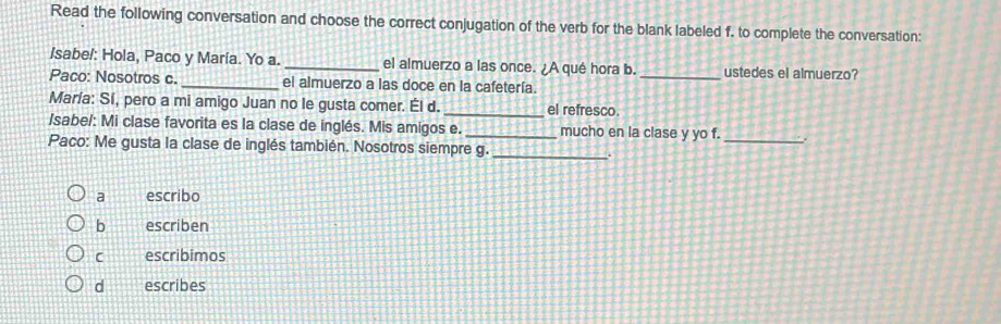 Read the following conversation and choose the correct conjugation of the verb for the blank labeled f. to complete the conversation:
/sabe!: Hola, Paco y María. Yo a. _el almuerzo a las once. ¿A qué hora b. _ustedes el almuerzo?
Paco: Nosotros c._ el almuerzo a las doce en la cafetería.
María: Sí, pero a mi amigo Juan no le gusta comer. Él d. _el refresco.
/sabe/: Mi clase favorita es la clase de inglés. Mis amigos e. _mucho en la clase y yo f. _.
Paco: Me gusta la clase de inglés también. Nosotros siempre g._
a escribo
b escriben
C escribimos
d escribes