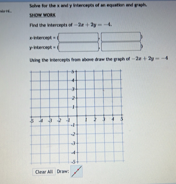 Solve for the x and y intercepts of an equation and graph. 
nor H... 
SHOW WORK 
Find the intercepts of -2x+2y=-4. 
x-intercept =(□ ,□ y=U= 1/2 S= □ /□  
y-intercept =(□ , □ 
Using the intercepts from above draw the graph of -2x+2y=-4
Clear All Draw: