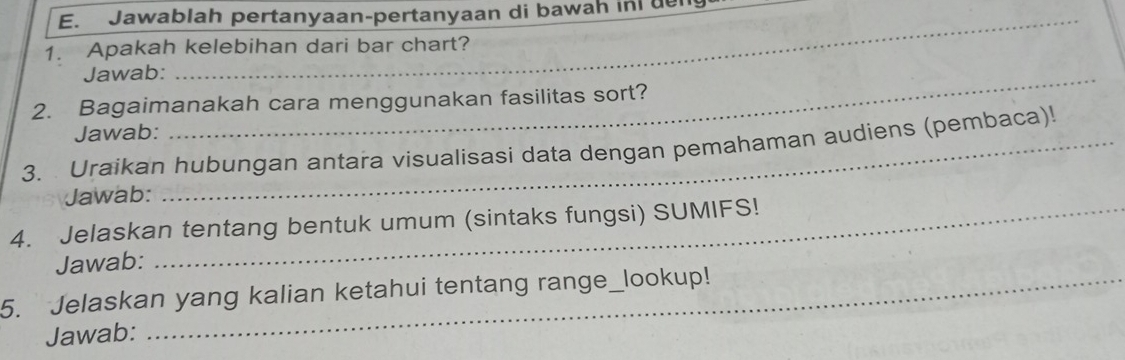 Jawablah pertanyaan-pertanyaan di bawah in de 
1. Apakah kelebihan dari bar chart? 
Jawab:_ 
2. Bagaimanakah cara menggunakan fasilitas sort? 
Jawab: 
3. Uraikan hubungan antara visualisasi data dengan pemahaman audiens (pembaca)! 
Jawab: 
4. Jelaskan tentang bentuk umum (sintaks fungsi) SUMIFS! 
Jawab: 
5. Jelaskan yang kalian ketahui tentang range_lookup! 
Jawab: