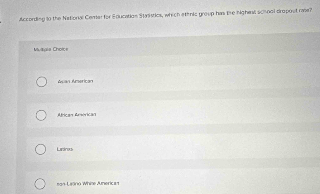 According to the National Center for Education Statistics, which ethnic group has the highest school dropout rate?
Multiple Choice
Asian American
African American
Latinxs
non-Latino White American