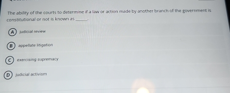The ability of the courts to determine if a law or action made by another branch of the government is
constitutional or not is known as_
A ) judicial review
Bappellate litigation
C exercising supremacy
D judicial activism