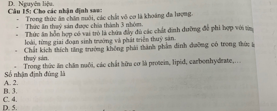 D. Nguyên liệu.
Câu 15: Cho các nhận định sau:
Trong thức ăn chăn nuôi, các chất vô cơ là khoáng đa lượng.
Thức ăn thuỷ sản được chia thành 3 nhóm.
Thức ăn hỗn hợp có vai trò là chứa đầy đủ các chất dinh dưỡng để phì hợp với từm
loài, từng giai đoạn sinh trưởng và phát triển thuỷ sản.
Chất kích thích tăng trưởng không phải thành phần dinh dưỡng có trong thức ă
thuỷ sản.
Trong thức ăn chăn nuôi, các chất hữu cơ là protein, lipid, carbonhydrate,...
ố nhận định đúng là
A. 2.
B. 3.
C. 4.
D. 5.