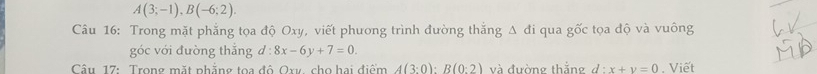 A(3;-1), B(-6;2). 
Câu 16: Trong mặt phẳng tọa độ Oxy, viết phương trình đường thắng Δ đi qua gốc tọa độ và vuông 
góc với đường thắng d:8x-6y+7=0. 
Câu 17: Trong mặt phẳng toa độ Ory, cho hai điểm A(3:0) : B(0:2) và đường thắng d:x+y=0 , Viết