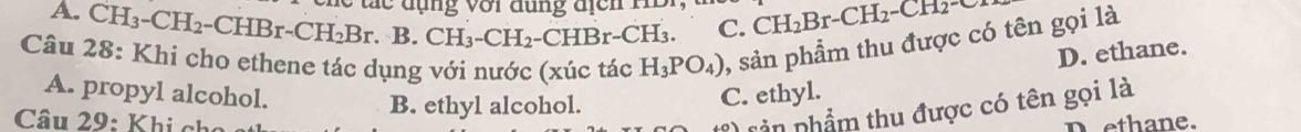 á c dụng với dụng địc n m
A. CH -CH_2 - CHBr-CH_2Br. B. CH_3-CH_2-CHBr- CH₃ C. CH_2Br-CH_2-CH_2-C
Câu 28: Khi cho ethene tác dụng với nước (xúc tác H_3PO_4) , sản phẩm thu được có tên gọi là
D. ethane.
A. propyl alcohol. C. ethyl.
B. ethyl alcohol.
*) rản phẩm thu được có tên gọi là
Câu 29: Khi cho D ethane.