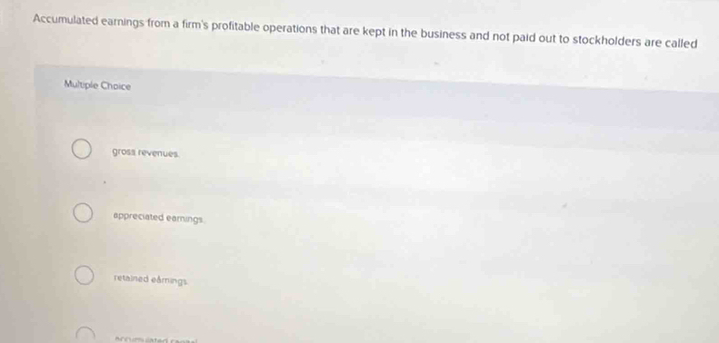 Accumulated earnings from a firm's profitable operations that are kept in the business and not paid out to stockholders are called
Multiple Choice
gross revenues.
appreciated earings.
retained eårings.