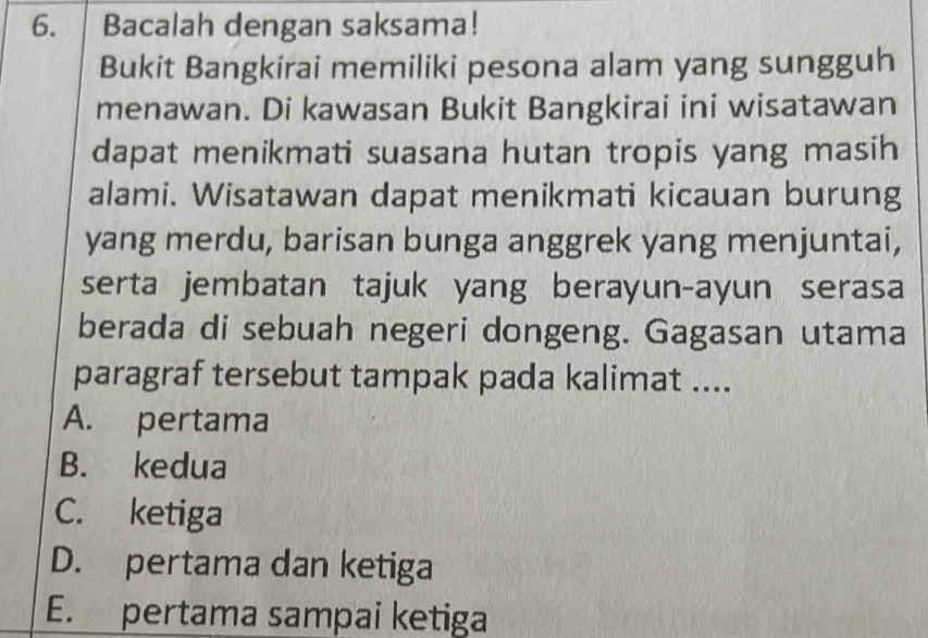 Bacalah dengan saksama!
Bukit Bangkirai memiliki pesona alam yang sungguh
menawan. Di kawasan Bukit Bangkirai ini wisatawan
dapat menikmati suasana hutan tropis yang masih
alami. Wisatawan dapat menikmati kicauan burung
yang merdu, barisan bunga anggrek yang menjuntai,
serta jembatan tajuk yang berayun-ayun serasa
berada di sebuah negeri dongeng. Gagasan utama
paragraf tersebut tampak pada kalimat ....
A. pertama
B. kedua
C. ketiga
D. pertama dan ketiga
E. pertama sampai ketiga