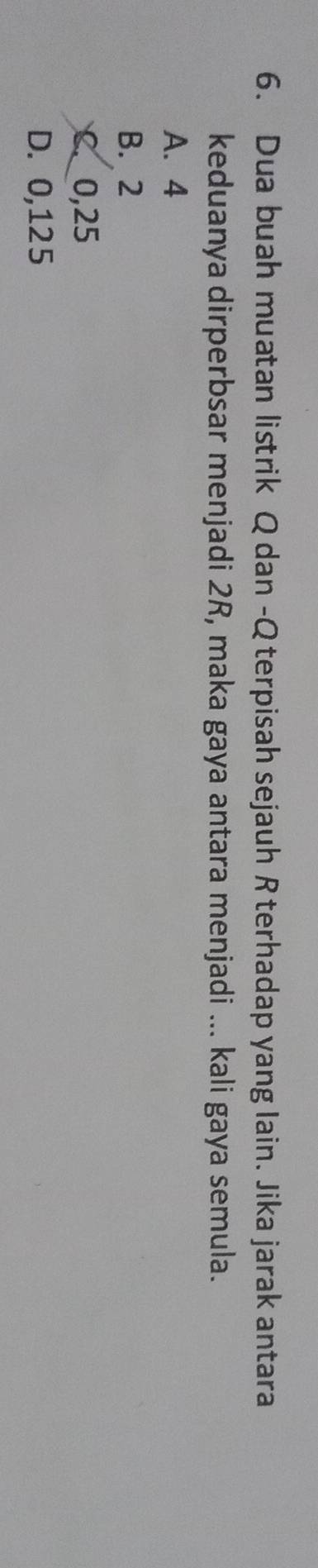 Dua buah muatan listrik Q dan -Q terpisah sejauh Rterhadap yang lain. Jika jarak antara
keduanya dirperbsar menjadi 2R, maka gaya antara menjadi ... kali gaya semula.
A. 4
B. 2
C. 0,25
D. 0,125