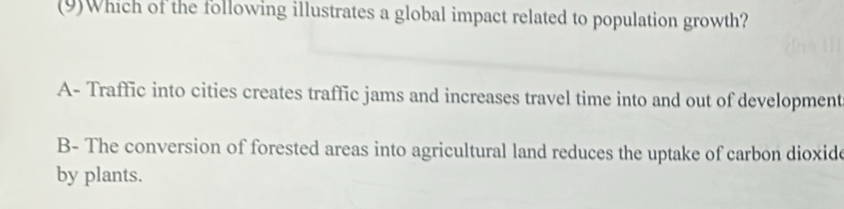 (9)Which of the following illustrates a global impact related to population growth?
A- Traffic into cities creates traffic jams and increases travel time into and out of development
B- The conversion of forested areas into agricultural land reduces the uptake of carbon dioxide
by plants.