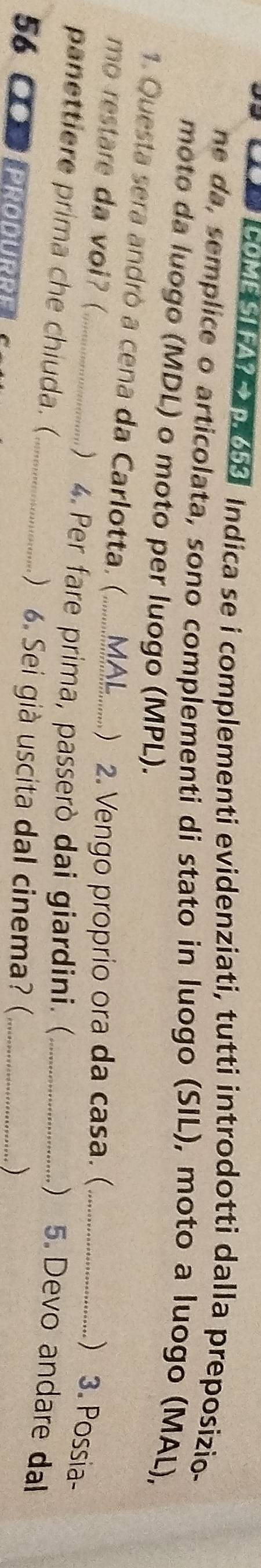 Vo 18 Indica se i complementi evidenziati, tutti introdotti dalla preposizio- 
ne da, semplice o articolata, sono complementi di stato in luogo (SIL), moto a luogo (MAL), 
moto da luogo (MDL) o moto per luogo (MPL). 
1. Questa sera andrò a cena da Carlotta. (.......... MAL_ ) 2. Vengo proprio ora da casa. (_ 
mo restare da voi? ( 
) 3. Possia- 
_) 4. Per fare prima, passerò dai giardini. ( 
) 5. Devo andare dal 
panettiere prima che chiuda. (_  6. Sei già uscita dal cinema? (__ 
56 ●o Produrre 
)