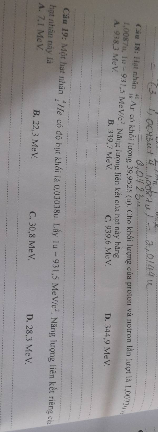 Cầu 18: Hạt nhân beginarrayr 40 18endarray Ar có khối lượng 39,9525 (u). Cho khối lượng của proton và notron lần lượt là 1,0073u v
1,0087u, Iu=931,5MeV/c^2 Năng lượng liên kết của hạt này bằng
_
A. 938.3 MeV. B. 339,7 MeV. D. 344,9 MeV.
C. 939,6 MeV.
_
_
_
Câu 19: Một hạt nhân beginarrayr 4 2endarray He có độ hụt khối là 0,03038u. Lấy 1u=931, 5MeV/c^2. Năng lượng liên kết riêng của
hạt nhân này là
_
A. 7,1 MeV B. 22,3 MeV. C. 30,8 MeV. D. 28,3 MeV.
_
_