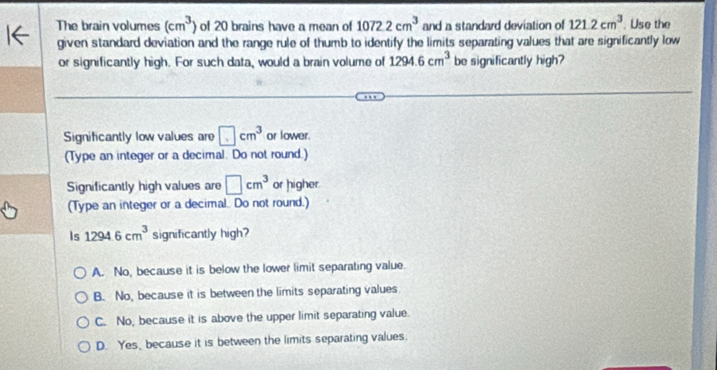 The brain volumes (cm^3) of 20 brains have a mean of 1072.2cm^3 and a standard deviation of 121.2cm^3 Use the
given standard deviation and the range rule of thumb to identify the limits separating values that are significantly low
or significantly high. For such data, would a brain volume of 1294.6cm^3 be significantly high?
Significantly low values are □ cm^3 or lower.
(Type an integer or a decimal. Do not round.)
Significantly high values are □ cm^3 or higher.
(Type an integer or a decimal Do not round.)
Is 1294.6cm^3 significantly high?
A. No, because it is below the lower limit separating value.
B. No, because it is between the limits separating values
C. No, because it is above the upper limit separating value.
D. Yes, because it is between the limits separating values.