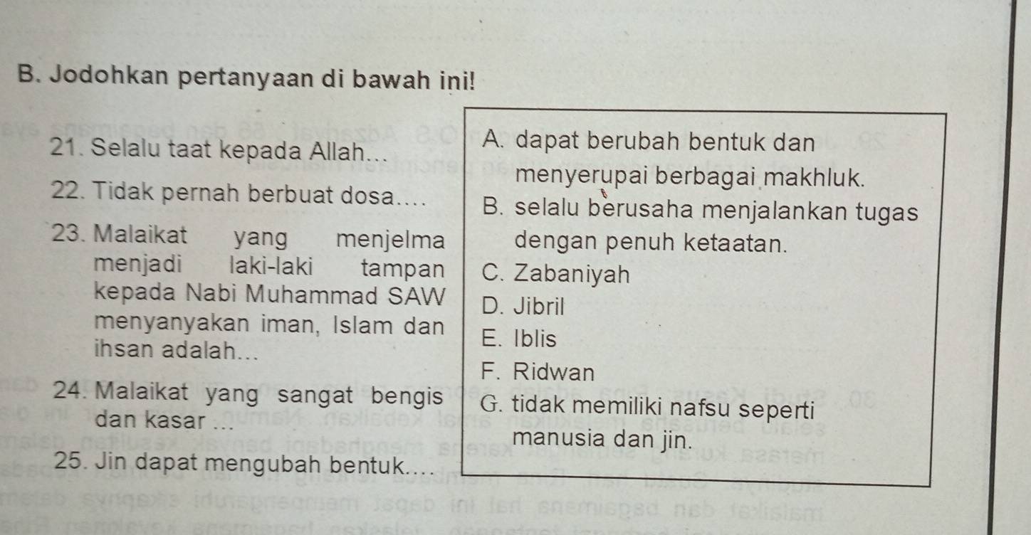 Jodohkan pertanyaan di bawah ini!
21. Selalu taat kepada Allah...
A. dapat berubah bentuk dan
menyerupai berbagai makhluk.
22. Tidak pernah berbuat dosa…. B. selalu berusaha menjalankan tugas
23. Malaikat yang menjelma dengan penuh ketaatan.
menjadi laki-laki tampan C. Zabaniyah
kepada Nabi Muhammad SAW D. Jibril
menyanyakan iman, Islam dan E. Iblis
ihsan adalah...
F. Ridwan
24. Malaikat yang sangat bengis G. tidak memiliki nafsu seperti
dan kasar ...
manusia dan jin.
25. Jin dapat mengubah bentuk....