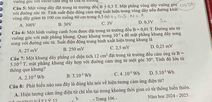 vuống góc với vecto cam ứng từ của từ trường.
Câu 5: Một vòng dây đặt trong từ trường đều B=0,3T. Mặt phẳng vòng dây vuông góc
với đường sức từ. Tính suất điện động cảm ứng xuất hiện trong vòng dây nếu đường kính
vòng dây giảm từ 100 cm xuống 60 cm trong 0,5 (s)
A. 300V B. 30V C. 3V D. 0,3V
Câu 6: Một hình vuông cạnh 5cm được đặt trong từ trường đều B=0,01T. Đường sức từ
vuông góc với mặt phẳng khung. Quay khung trong 10^(-3) s đề mặt phẳng khung dây song
song với đường sức từ. Suất điện động trung bình xuất hiện trong khung là
A. 25 mV B. 250 mV C. 2,5 mV D. 0,25 mV
Câu 7: Một khung dây phẳng có diện tích 12cm^2 đặt trong từ trường đều cảm ứng từ B=
5.10^(-2)T T, mặt phăng khung dây hợp với đường cảm ứng từ một góc 30°. Tính độ lớn từ
thông qua khung?
A. 2.10^(-5)Wb B. 3.10^(-5)Wb C. 4.10^(-5)Wb D. 5.10^(-5)Wb
Câu 8: Phát biểu nào sau đây là đúng khi nói về hiện tượng cảm ứng điện từ?
A. Hiện tượng cảm ứng điện từ chỉ tồn tại trong khoảng thời gian có từ thông biển thiên.
1g vật L Ý 12 - Trang 106 - Năm học 2024 - 2025