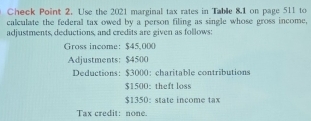 Check Point 2. Use the 2021 marginal tax rates in Table 8.1 on page 511 to 
calculate the federal tax owed by a person filing as single whose gross income, 
adjustments, deductions, and credits are given as follows: 
Gross income: $45,000
Adjustments: $4500
Deductions: $3000 ： charitable contributions
$1500 : theft loss
$1350 : state income tax 
Tax credit: none.