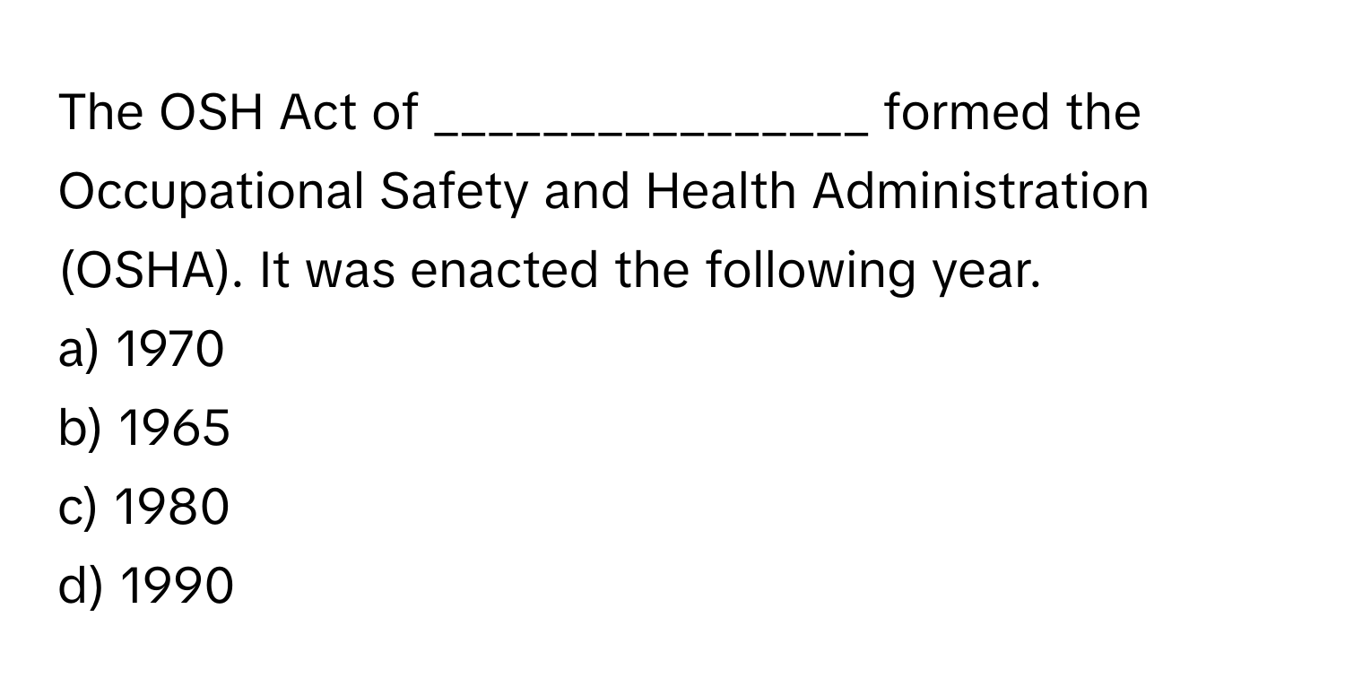 The OSH Act of ________________ formed the Occupational Safety and Health Administration (OSHA). It was enacted the following year.

a) 1970 
b) 1965 
c) 1980 
d) 1990